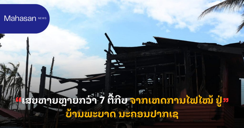 ເສຍຫາຍຫຼາຍກວ່າ 7 ຕື້ກີບ ຈາກເຫດການໄຟໄໝ້ ຢູ່ບ້ານພະບາດ ນະຄອນປາກເຊ